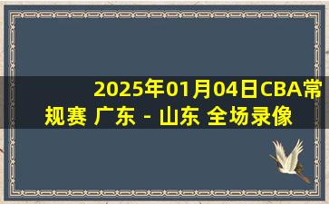 2025年01月04日CBA常规赛 广东 - 山东 全场录像